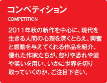 コンペティション／2011年秋の新作を中心に、現代を生きる人間の心理を深くとらえ、興奮と感動を与えてくれる作品を紹介。優れた作家たちが、怒りや恐れや涙や笑いを用い、いかに世界を切り取っていくのか、ご注目下さい。