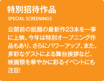 特別招待作品／公開前の話題の最新作23 本を一挙に上映。今年は特別オープニング作品もあり、さらにパワーアップ。また、多彩なゲストによる舞台挨拶など、映画祭を華やかに彩るイベントにも注目！