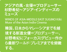 アジアの風-女優＝プロデューサー杉野希妃～アジア・インディーズのミューズ／韓国、日本からマレーシアまでを越境する新進女優＝プロデューサー、杉野希妃にフォーカス！デビュー作から最新ワールド・プレミアまでを俯瞰する。
