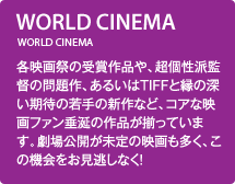 WORLD CINEMA／各映画祭の受賞作品や、超個性派監督の問題作、あるいはTIFFと縁の深い期待の若手の新作など、コアな映画ファン垂涎の作品が揃っています。劇場公開が未定の映画も多く、この機会をお見逃しなく！