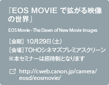 『EOS MOVIE で拡がる映像の世界』 ［会期］10月29日（土） [会場]TOHOシネマズプレミアスクリーン ※本セミナーは招待制となります