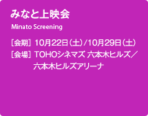 みなと上映会 ［会期］10月22日（土）/10月29日（土） ［会場］TOHOシネマズ 六本木ヒルズ／六本木ヒルズアリーナ