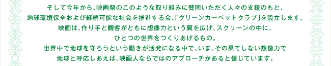 そして今年から、映画祭のこのような取り組みに賛同いただく人々の支援のもと、地球環境保全および継続可能な社会を推進する会、「グリーンカーペットクラブ」を設立します。 映画は、作り手と観客がともに想像力という翼を広げ、スクリーンの中に、ひとつの世界をつくりあげるもの。世界中で地球を守ろうという動きが活発になる中で、いま、その果てしない想像力で地球と呼応しあえば、映画人ならではのアプローチがあると信じています。