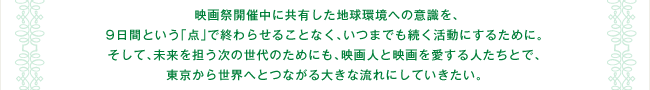 映画祭開催中に共有した地球環境への意識を、9日間という「点」で終わらせることなく、いつまでも続く活動にするために。 そして、未来を担う次の世代のためにも、映画人と映画を愛する人たちとで、東京から世界へとつながる大きな流れにしていきたい。