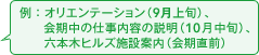 例:オリエンテーション(9月中旬)、会期中の活動内容の説明(10月中旬)、六本木ヒルズ施設案内(会期直前)